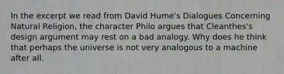 In the excerpt we read from David Hume's Dialogues Concerning Natural Religion, the character Philo argues that Cleanthes's design argument may rest on a bad analogy. Why does he think that perhaps the universe is not very analogous to a machine after all.