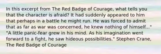 In this excerpt from The Red Badge of Courage, what tells you that the character is afraid? It had suddenly appeared to him that perhaps in a battle he might run. He was forced to admit that as far as war was concerned, he knew nothing of himself..." "A little panic-fear grew in his mind. As his imagination went forward to a fight, he saw hideous possibilities." Stephen Crane, The Red Badge of Courage