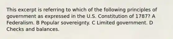 This excerpt is referring to which of the following principles of government as expressed in the U.S. Constitution of 1787? A Federalism. B Popular sovereignty. C Limited government. D Checks and balances.