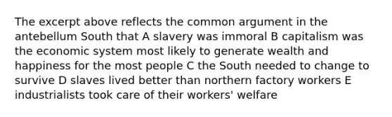 The excerpt above reflects the common argument in the antebellum South that A slavery was immoral B capitalism was the economic system most likely to generate wealth and happiness for the most people C the South needed to change to survive D slaves lived better than northern factory workers E industrialists took care of their workers' welfare