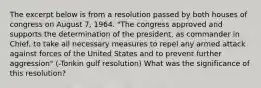 The excerpt below is from a resolution passed by both houses of congress on August 7, 1964. "The congress approved and supports the determination of the president, as commander in Chief, to take all necessary measures to repel any armed attack against forces of the United States and to prevent further aggression" (-Tonkin gulf resolution) What was the significance of this resolution?