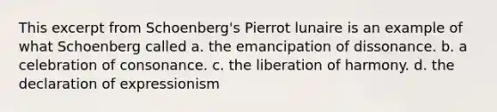 This excerpt from Schoenberg's Pierrot lunaire is an example of what Schoenberg called a. the emancipation of dissonance. b. a celebration of consonance. c. the liberation of harmony. d. the declaration of expressionism