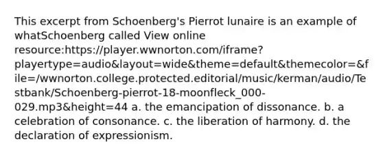 This excerpt from Schoenberg's Pierrot lunaire is an example of whatSchoenberg called View online resource:https://player.wwnorton.com/iframe?playertype=audio&layout=wide&theme=default&themecolor=&file=/wwnorton.college.protected.editorial/music/kerman/audio/Testbank/Schoenberg-pierrot-18-moonfleck_000-029.mp3&height=44 a. the emancipation of dissonance. b. a celebration of consonance. c. the liberation of harmony. d. the declaration of expressionism.