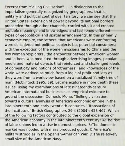 Excerpt from "Selling Civilization" ... In distinction to the imperialism generally recognized by geographers, that is, military and political control over territory, we can see that the United States' extension of power beyond its national borders proceeded through other channels, carried with it and created multiple meanings and knowledges, and fashioned different types of geopolitical and spatial arrangements. In this primarily economic empire, the 'others' that Americans were confronting were considered not political subjects but potential consumers; with the exception of the women missionaries to China and the few women 'explorers', the encounter between American women and 'others' was mediated through advertising images, popular media and material objects that reinforced and challenged ideals of domesticity and notions of 'otherness'; and knowledges of the world were derived as much from a logic of profit and loss as they were from a worldview based on a racialized 'family tree of man' (McClintock 1995, 39). Let me explore in more depth these issues, using my examinations of late nineteenth-century American international businesses as empirical evidence to ground the discussion. Domosh, Mona. "Selling civilization: toward a cultural analysis of America's economic empire in the late nineteenth and early twentieth centuries." Transactions of the Institute of British Geographers 29.4 (2004): 453-467. Which of the following factors contributed to the global expansion of the American economy in the late nineteenth century? A:The rise of labor unions led to a rise in domestic prices. B:The domestic market was flooded with mass produced goods. C:America's military struggles in the Spanish-American War. D:The relatively small size of the American Navy.