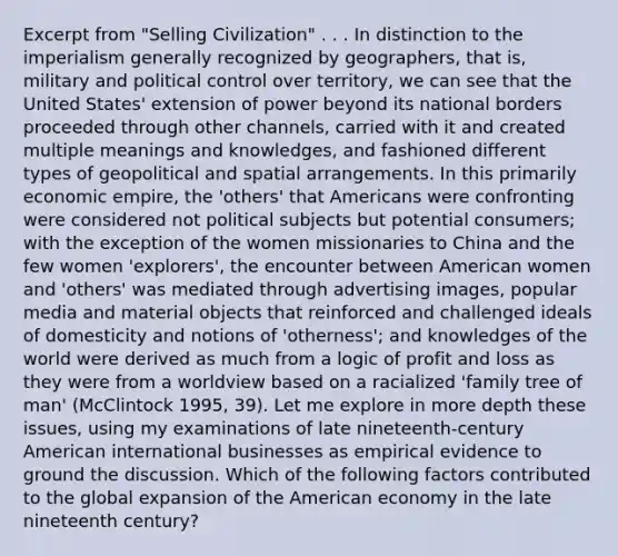 Excerpt from "Selling Civilization" . . . In distinction to the imperialism generally recognized by geographers, that is, military and political control over territory, we can see that the United States' extension of power beyond its national borders proceeded through other channels, carried with it and created multiple meanings and knowledges, and fashioned different types of geopolitical and spatial arrangements. In this primarily economic empire, the 'others' that Americans were confronting were considered not political subjects but potential consumers; with the exception of the women missionaries to China and the few women 'explorers', the encounter between American women and 'others' was mediated through advertising images, popular media and material objects that reinforced and challenged ideals of domesticity and notions of 'otherness'; and knowledges of the world were derived as much from a logic of profit and loss as they were from a worldview based on a racialized 'family tree of man' (McClintock 1995, 39). Let me explore in more depth these issues, using my examinations of late nineteenth-century American international businesses as empirical evidence to ground the discussion. Which of the following factors contributed to the global expansion of the American economy in the late nineteenth century?