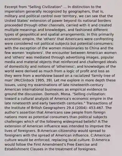 Excerpt from "Selling Civilization" ... In distinction to the imperialism generally recognized by geographers, that is, military and political control over territory, we can see that the United States' extension of power beyond its national borders proceeded through other channels, carried with it and created multiple meanings and knowledges, and fashioned different types of geopolitical and spatial arrangements. In this primarily economic empire, the 'others' that Americans were confronting were considered not political subjects but potential consumers; with the exception of the women missionaries to China and the few women 'explorers', the encounter between American women and 'others' was mediated through advertising images, popular media and material objects that reinforced and challenged ideals of domesticity and notions of 'otherness'; and knowledges of the world were derived as much from a logic of profit and loss as they were from a worldview based on a racialized 'family tree of man' (McClintock 1995, 39). Let me explore in more depth these issues, using my examinations of late nineteenth-century American international businesses as empirical evidence to ground the discussion. Domosh, Mona. "Selling civilization: toward a cultural analysis of America's economic empire in the late nineteenth and early twentieth centuries." Transactions of the Institute of British Geographers 29.4 (2004): 453-467. The author's assertion that Americans saw people from foreign nations more as potential consumers than political subjects challenges which of the following widespread beliefs? A:The extension of American influence was intended to improve the lives of foreigners. B:American citizenship would spread to foreigners with the spread of American influence. C:American culture would be enforced, replacing local culture. D:America would follow the First Amendment's Free Exercise and Establishment Clauses in the treatment of foreigners.