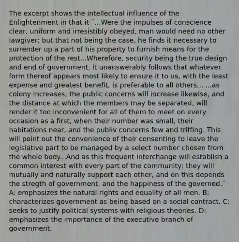 The excerpt shows the intellectual influence of the Enlightenment in that it ¨...Were the impulses of conscience clear, uniform and irresistibly obeyed, man would need no other lawgiver; but that not being the case, he finds it necessary to surrender up a part of his property to furnish means for the protection of the rest...Wherefore, security being the true design and end of government, it unanswerably follows that whatever form thereof appears most likely to ensure it to us, with the least expense and greatest benefit, is preferable to all others... ...as colony increases, the public concerns will increase likewise, and the distance at which the members may be separated, will render it too inconvenient for all of them to meet on every occasion as a first, when their number was small, their habitations near, and the publiv concerns few and triffing. This will point out the convenience of their consenting to leave the legislative part to be managed by a select number chosen from the whole body...And as this frequent interchange will establish a common interest with every part of the community; they will mutually and naturally support each other, and on this depends the stregth of government, and the happiness of the governed.¨ A: emphasizes the natural rights and equality of all men. B: characterizes government as being based on a social contract. C: seeks to justify political systems with religious theories. D: emphasizes the importance of the executive branch of government.