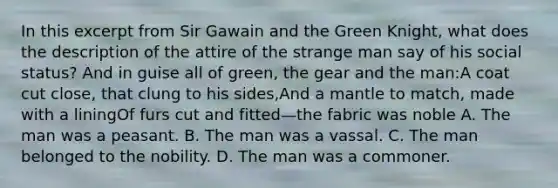 In this excerpt from Sir Gawain and the Green Knight, what does the description of the attire of the strange man say of his social status? And in guise all of green, the gear and the man:A coat cut close, that clung to his sides,And a mantle to match, made with a liningOf furs cut and fitted—the fabric was noble A. The man was a peasant. B. The man was a vassal. C. The man belonged to the nobility. D. The man was a commoner.