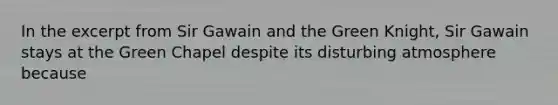 In the excerpt from Sir Gawain and the Green Knight, Sir Gawain stays at the Green Chapel despite its disturbing atmosphere because