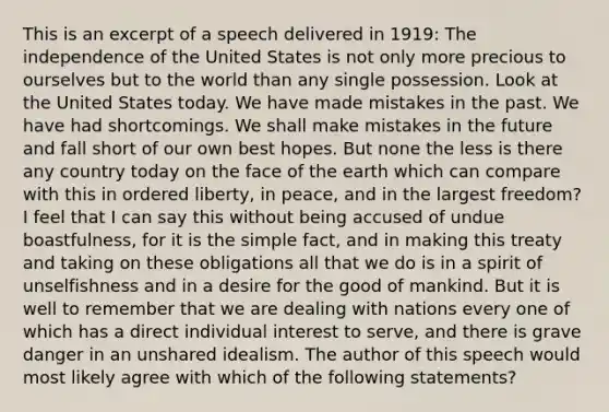 This is an excerpt of a speech delivered in 1919: The independence of the United States is not only more precious to ourselves but to the world than any single possession. Look at the United States today. We have made mistakes in the past. We have had shortcomings. We shall make mistakes in the future and fall short of our own best hopes. But none the less is there any country today on the face of the earth which can compare with this in ordered liberty, in peace, and in the largest freedom?I feel that I can say this without being accused of undue boastfulness, for it is the simple fact, and in making this treaty and taking on these obligations all that we do is in a spirit of unselfishness and in a desire for the good of mankind. But it is well to remember that we are dealing with nations every one of which has a direct individual interest to serve, and there is grave danger in an unshared idealism. The author of this speech would most likely agree with which of the following statements?