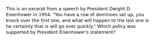 This is an excerpt from a speech by President Dwight D. Eisenhower in 1954. "You have a row of dominoes set up, you knock over the first one, and what will happen to the last one is he certainty that is will go over quickly." Which policy was supported by President Eisenhower's statement?