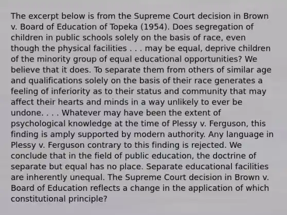 The excerpt below is from the Supreme Court decision in Brown v. Board of Education of Topeka (1954). Does segregation of children in public schools solely on the basis of race, even though the physical facilities . . . may be equal, deprive children of the minority group of equal educational opportunities? We believe that it does. To separate them from others of similar age and qualifications solely on the basis of their race generates a feeling of inferiority as to their status and community that may affect their hearts and minds in a way unlikely to ever be undone. . . . Whatever may have been the extent of psychological knowledge at the time of Plessy v. Ferguson, this finding is amply supported by modern authority. Any language in Plessy v. Ferguson contrary to this finding is rejected. We conclude that in the field of public education, the doctrine of separate but equal has no place. Separate educational facilities are inherently unequal. The Supreme Court decision in Brown v. Board of Education reflects a change in the application of which constitutional principle?