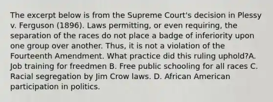 The excerpt below is from the Supreme Court's decision in Plessy v. Ferguson (1896). Laws permitting, or even requiring, the separation of the races do not place a badge of inferiority upon one group over another. Thus, it is not a violation of the Fourteenth Amendment. What practice did this ruling uphold?A. Job training for freedmen B. Free public schooling for all races C. Racial segregation by Jim Crow laws. D. African American participation in politics.