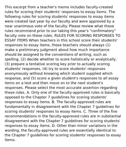 This excerpt from a​ teacher's memo includes​ faculty-created rules for scoring their​ students' responses to essay items. The following rules for scoring​ students' responses to essay items were created last year by our faculty and were approved by a near unanimous vote of the faculty. Please review what those rules recommend prior to our taking this​ year's "confirmatory" faculty vote on these rules. RULES FOR SCORING RESPONSES TO ESSAY ITEMS When teachers in this school score their​ students' responses to essay​ items, those teachers should always​ (1) make a preliminary judgment about how much importance should be assigned to the conventions of​ writing, such as​ spelling, (2) decide whether to score holistically or​ analytically, (3) prepare a tentative scoring key prior to actually scoring​ students' responses,​ (4) try to score​ students' responses anonymously without knowing which student supplied which​ response, and​ (5) score a given​ student's responses to all essay items on a test and then move on to the next​ student's responses. Please select the most accurate assertion regarding these rules. A. Only one of the​ faculty-approved rules is basically opposed to the Chapter 7 guidelines for scoring​ students' responses to essay items. B. The​ faculty-approved rules are fundamentally in disagreement with the Chapter 7 guidelines for scoring​ students' responses to essay items. C. Three of the five recommendations in the​ faculty-approved rules are in substantial disagreement with the Chapter 7 guidelines for scoring​ students' responses to essay items. D. Other than minor variations in the​ wording, the​ faculty-approved rules are essentially identical to the Chapter 7 guidelines for scoring​ students' responses to essay items.