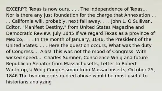 EXCERPT: Texas is now ours. . . . The independence of Texas... Nor is there any just foundation for the charge that Annexation . . . . California will, probably, next fall away. . . . John L. O'Sullivan, Editor, "Manifest Destiny," from United States Magazine and Democratic Review, July 1845 If we regard Texas as a province of Mexico,. . . . In the month of January, 1846, the President of the United States. . . . Here the question occurs, What was the duty of Congress.... Alas! This was not the mood of Congress. With wicked speed.... Charles Sumner, Conscience Whig and future Republican Senator from Massachusetts, Letter to Robert Winthrop, a Whig Congressman from Massachusetts, October 25, 1846 The two excerpts quoted above would be most useful to historians analyzing