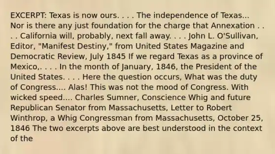 EXCERPT: Texas is now ours. . . . The independence of Texas... Nor is there any just foundation for the charge that Annexation . . . . California will, probably, next fall away. . . . John L. O'Sullivan, Editor, "Manifest Destiny," from United States Magazine and Democratic Review, July 1845 If we regard Texas as a province of Mexico,. . . . In the month of January, 1846, the President of the United States. . . . Here the question occurs, What was the duty of Congress.... Alas! This was not the mood of Congress. With wicked speed.... Charles Sumner, Conscience Whig and future Republican Senator from Massachusetts, Letter to Robert Winthrop, a Whig Congressman from Massachusetts, October 25, 1846 The two excerpts above are best understood in the context of the