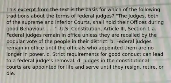 This excerpt from the text is the basis for which of the following traditions about the terms of federal judges? "The Judges, both of the supreme and inferior Courts, shall hold their Offices during good Behaviour. . . ." -U.S. Constitution, Article III, Section 1 a. Federal judges remain in office unless they are recalled by the popular vote of the people in their district. b. Federal judges remain in office until the officials who appointed them are no longer in power. c. Strict requirements for good conduct can lead to a federal judge's removal. d. Judges in the constitutional courts are appointed for life and serve until they resign, retire, or die.