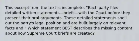 This excerpt from the text is incomplete. "Each party files detailed written statements—briefs—with the Court before they present their oral arguments. These detailed statements spell out the party's legal position and are built largely on relevant facts and " Which statement BEST describes the missing content about how Supreme Court briefs are created?