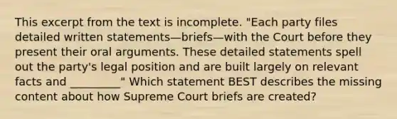 This excerpt from the text is incomplete. "Each party files detailed written statements—briefs—with the Court before they present their oral arguments. These detailed statements spell out the party's legal position and are built largely on relevant facts and _________" Which statement BEST describes the missing content about how Supreme Court briefs are created?