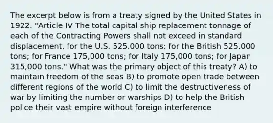 The excerpt below is from a treaty signed by the United States in 1922. "Article IV The total capital ship replacement tonnage of each of the Contracting Powers shall not exceed in standard displacement, for the U.S. 525,000 tons; for the British 525,000 tons; for France 175,000 tons; for Italy 175,000 tons; for Japan 315,000 tons." What was the primary object of this treaty? A) to maintain freedom of the seas B) to promote open trade between different regions of the world C) to limit the destructiveness of war by limiting the number or warships D) to help the British police their vast empire without foreign interference