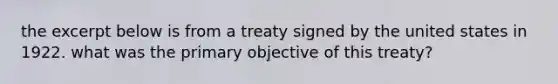 the excerpt below is from a treaty signed by the united states in 1922. what was the primary objective of this treaty?