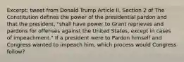 Excerpt: tweet from Donald Trump Article II, Section 2 of The Constitution defines the power of the presidential pardon and that the president, "shall have power to Grant reprieves and pardons for offenses against the United States, except in cases of impeachment." If a president were to Pardon himself and Congress wanted to impeach him, which process would Congress follow?