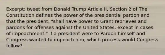 Excerpt: tweet from Donald Trump Article II, Section 2 of The Constitution defines the power of the presidential pardon and that the president, "shall have power to Grant reprieves and pardons for offenses against the United States, except in cases of impeachment." If a president were to Pardon himself and Congress wanted to impeach him, which process would Congress follow?