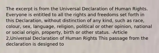 The excerpt is from the Universal Declaration of Human Rights. Everyone is entitled to all the rights and freedoms set forth in this Declaration, without distinction of any kind, such as race, colour, sex, language, religion, political or other opinion, national or social origin, property, birth or other status. -Article 2,Universal Declaration of Human Rights This passage from the declaration is designed to