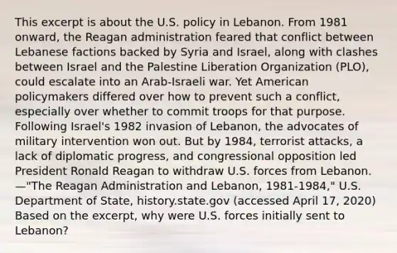 This excerpt is about the U.S. policy in Lebanon. From 1981 onward, the Reagan administration feared that conflict between Lebanese factions backed by Syria and Israel, along with clashes between Israel and the Palestine Liberation Organization (PLO), could escalate into an Arab-Israeli war. Yet American policymakers differed over how to prevent such a conflict, especially over whether to commit troops for that purpose. Following Israel's 1982 invasion of Lebanon, the advocates of military intervention won out. But by 1984, terrorist attacks, a lack of diplomatic progress, and congressional opposition led President Ronald Reagan to withdraw U.S. forces from Lebanon. —"The Reagan Administration and Lebanon, 1981-1984," U.S. Department of State, history.state.gov (accessed April 17, 2020) Based on the excerpt, why were U.S. forces initially sent to Lebanon?