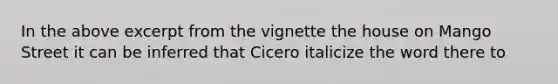 In the above excerpt from the vignette the house on Mango Street it can be inferred that Cicero italicize the word there to