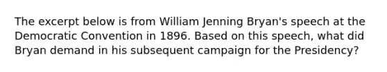 The excerpt below is from William Jenning Bryan's speech at the Democratic Convention in 1896. Based on this speech, what did Bryan demand in his subsequent campaign for the Presidency?