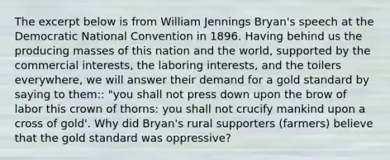 The excerpt below is from William Jennings Bryan's speech at the Democratic National Convention in 1896. Having behind us the producing masses of this nation and the world, supported by the commercial interests, the laboring interests, and the toilers everywhere, we will answer their demand for a <a href='https://www.questionai.com/knowledge/kVz3wUC7hx-gold-standard' class='anchor-knowledge'>gold standard</a> by saying to them:: "you shall not press down upon the brow of labor this crown of thorns: you shall not crucify mankind upon a cross of gold'. Why did Bryan's rural supporters (farmers) believe that the gold standard was oppressive?