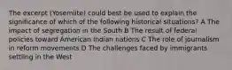 The excerpt (Yosemiite) could best be used to explain the significance of which of the following historical situations? A The impact of segregation in the South B The result of federal policies toward American Indian nations C The role of journalism in reform movements D The challenges faced by immigrants settling in the West