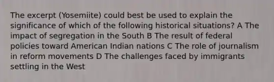 The excerpt (Yosemiite) could best be used to explain the significance of which of the following historical situations? A The impact of segregation in the South B The result of federal policies toward American Indian nations C The role of journalism in reform movements D The challenges faced by immigrants settling in the West