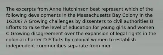 The excerpts from Anne Hutchinson best represent which of the following developments in the Massachusetts Bay Colony in the 1630s? A Growing challenges by dissenters to civil authorities B Efforts to raise the level of education for young girls and women C Growing disagreement over the expansion of legal rights in the colonial charter D Efforts by colonial women to establish independent communities separate from men