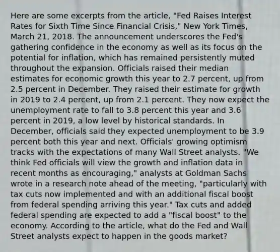 Here are some excerpts from the article, "Fed Raises Interest Rates for Sixth Time Since Financial Crisis," New York Times, March 21, 2018. The announcement underscores the Fed's gathering confidence in the economy as well as its focus on the potential for inflation, which has remained persistently muted throughout the expansion. Officials raised their median estimates for economic growth this year to 2.7 percent, up from 2.5 percent in December. They raised their estimate for growth in 2019 to 2.4 percent, up from 2.1 percent. They now expect the unemployment rate to fall to 3.8 percent this year and 3.6 percent in 2019, a low level by historical standards. In December, officials said they expected unemployment to be 3.9 percent both this year and next. Officials' growing optimism tracks with the expectations of many Wall Street analysts. "We think Fed officials will view the growth and inflation data in recent months as encouraging," analysts at Goldman Sachs wrote in a research note ahead of the meeting, "particularly with tax cuts now implemented and with an additional fiscal boost from federal spending arriving this year." Tax cuts and added federal spending are expected to add a "fiscal boost" to the economy. According to the article, what do the Fed and Wall Street analysts expect to happen in the goods market?