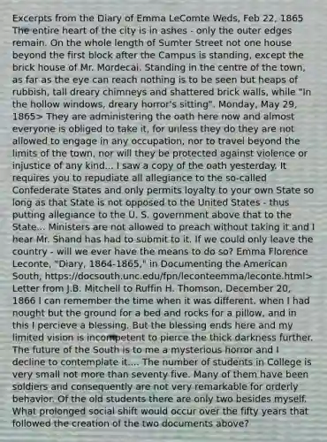 Excerpts from the Diary of Emma LeComte Weds, Feb 22, 1865 The entire heart of the city is in ashes - only the outer edges remain. On the whole length of Sumter Street not one house beyond the first block after the Campus is standing, except the brick house of Mr. Mordecai. Standing in the centre of the town, as far as the eye can reach nothing is to be seen but heaps of rubbish, tall dreary chimneys and shattered brick walls, while "In the hollow windows, dreary horror's sitting". Monday, May 29, 1865> They are administering the oath here now and almost everyone is obliged to take it, for unless they do they are not allowed to engage in any occupation, nor to travel beyond the limits of the town, nor will they be protected against violence or injustice of any kind... I saw a copy of the oath yesterday. It requires you to repudiate all allegiance to the so-called Confederate States and only permits loyalty to your own State so long as that State is not opposed to the United States - thus putting allegiance to the U. S. government above that to the State... Ministers are not allowed to preach without taking it and I hear Mr. Shand has had to submit to it. If we could only leave the country - will we ever have the means to do so? Emma Florence Leconte, "Diary, 1864-1865," in Documenting the American South, https://docsouth.unc.edu/fpn/leconteemma/leconte.html> Letter from J.B. Mitchell to Ruffin H. Thomson, December 20, 1866 I can remember the time when it was different, when I had nought but the ground for a bed and rocks for a pillow, and in this I percieve a blessing. But the blessing ends here and my limited vision is incompetent to pierce the thick darkness further. The future of the South is to me a mysterious horror and I decline to contemplate it.... The number of students in College is very small not more than seventy five. Many of them have been soldiers and consequently are not very remarkable for orderly behavior. Of the old students there are only two besides myself. What prolonged social shift would occur over the fifty years that followed the creation of the two documents above?