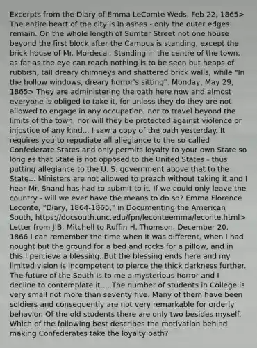 Excerpts from the Diary of Emma LeComte Weds, Feb 22, 1865> The entire heart of the city is in ashes - only the outer edges remain. On the whole length of Sumter Street not one house beyond the first block after the Campus is standing, except the brick house of Mr. Mordecai. Standing in the centre of the town, as far as the eye can reach nothing is to be seen but heaps of rubbish, tall dreary chimneys and shattered brick walls, while "In the hollow windows, dreary horror's sitting". Monday, May 29, 1865> They are administering the oath here now and almost everyone is obliged to take it, for unless they do they are not allowed to engage in any occupation, nor to travel beyond the limits of the town, nor will they be protected against violence or injustice of any kind... I saw a copy of the oath yesterday. It requires you to repudiate all allegiance to the so-called Confederate States and only permits loyalty to your own State so long as that State is not opposed to the United States - thus putting allegiance to the U. S. government above that to the State... Ministers are not allowed to preach without taking it and I hear Mr. Shand has had to submit to it. If we could only leave the country - will we ever have the means to do so? Emma Florence Leconte, "Diary, 1864-1865," in Documenting the American South, https://docsouth.unc.edu/fpn/leconteemma/leconte.html> Letter from J.B. Mitchell to Ruffin H. Thomson, December 20, 1866 I can remember the time when it was different, when I had nought but the ground for a bed and rocks for a pillow, and in this I percieve a blessing. But the blessing ends here and my limited vision is incompetent to pierce the thick darkness further. The future of the South is to me a mysterious horror and I decline to contemplate it.... The number of students in College is very small not more than seventy five. Many of them have been soldiers and consequently are not very remarkable for orderly behavior. Of the old students there are only two besides myself. Which of the following best describes the motivation behind making Confederates take the loyalty oath?