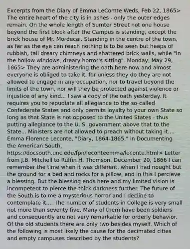 Excerpts from the Diary of Emma LeComte Weds, Feb 22, 1865> The entire heart of the city is in ashes - only the outer edges remain. On the whole length of Sumter Street not one house beyond the first block after the Campus is standing, except the brick house of Mr. Mordecai. Standing in the centre of the town, as far as the eye can reach nothing is to be seen but heaps of rubbish, tall dreary chimneys and shattered brick walls, while "In the hollow windows, dreary horror's sitting". Monday, May 29, 1865> They are administering the oath here now and almost everyone is obliged to take it, for unless they do they are not allowed to engage in any occupation, nor to travel beyond the limits of the town, nor will they be protected against violence or injustice of any kind... I saw a copy of the oath yesterday. It requires you to repudiate all allegiance to the so-called Confederate States and only permits loyalty to your own State so long as that State is not opposed to the United States - thus putting allegiance to the U. S. government above that to the State... Ministers are not allowed to preach without taking it.... Emma Florence Leconte, "Diary, 1864-1865," in Documenting the American South, https://docsouth.unc.edu/fpn/leconteemma/leconte.html> Letter from J.B. Mitchell to Ruffin H. Thomson, December 20, 1866 I can remember the time when it was different, when I had nought but the ground for a bed and rocks for a pillow, and in this I percieve a blessing. But the blessing ends here and my limited vision is incompetent to pierce the thick darkness further. The future of the South is to me a mysterious horror and I decline to contemplate it.... The number of students in College is very small not more than seventy five. Many of them have been soldiers and consequently are not very remarkable for orderly behavior. Of the old students there are only two besides myself. Which of the following is most likely the cause for the decimated cities and empty campuses described by the students?
