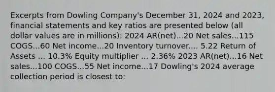 Excerpts from Dowling Company's December 31, 2024 and 2023, financial statements and key ratios are presented below (all dollar values are in millions): 2024 AR(net)...20 Net sales...115 COGS...60 Net income...20 Inventory turnover.... 5.22 Return of Assets ... 10.3% Equity multiplier ... 2.36% 2023 AR(net)...16 Net sales...100 COGS...55 Net income...17 Dowling's 2024 average collection period is closest to: