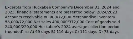 Excerpts from Huckabee Company's December 31, 2024 and 2023, financial statements are presented below: 2024/2023 Accounts receivable 80,000/72,000 Merchandise inventory 58,000/72,000 Net sales 400,000/372,000 Cost of goods sold 240,000/220,000 Huckabee's 2024 average collection period (rounded) is: A) 69 days B) 116 days C) 111 days D) 73 days