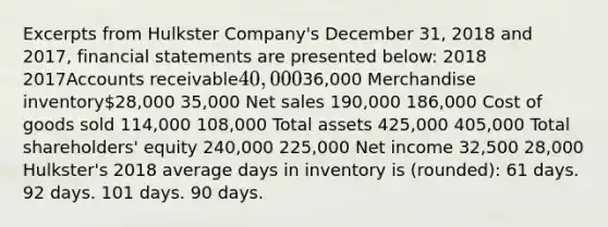 Excerpts from Hulkster Company's December 31, 2018 and 2017, <a href='https://www.questionai.com/knowledge/kFBJaQCz4b-financial-statements' class='anchor-knowledge'>financial statements</a> are presented below: 2018 2017Accounts receivable40,00036,000 Merchandise inventory28,000 35,000 <a href='https://www.questionai.com/knowledge/ksNDOTmr42-net-sales' class='anchor-knowledge'>net sales</a> 190,000 186,000 Cost of goods sold 114,000 108,000 Total assets 425,000 405,000 Total shareholders' equity 240,000 225,000 Net income 32,500 28,000 Hulkster's 2018 average days in inventory is (rounded): 61 days. 92 days. 101 days. 90 days.