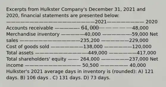 Excerpts from Hulkster Company's December 31, 2021 and 2020, financial statements are presented below: ———————————————————2021———————— 2020 Accounts receivable —————- 64,000 —————48,000 Merchandise inventory —————40,000 ——————-59,000 Net sales —————————————235,200 ——————229,000 Cost of goods sold ———————138,000 ——————120,000 Total assets ———————————-449,000 ——————417,000 Total shareholders' equity ——- 264,000 ——————237,000 Net income ———————————— 50,500 —————— 40,000 Hulkster's 2021 average days in inventory is (rounded): A) 121 days. B) 106 days . C) 131 days. D) 73 days.