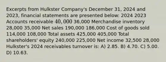 Excerpts from Hulkster Company's December 31, 2024 and 2023, <a href='https://www.questionai.com/knowledge/kFBJaQCz4b-financial-statements' class='anchor-knowledge'>financial statements</a> are presented below: 2024 2023 Accounts receivable 40,000 36,000 Merchandise inventory 28,000 35,000 <a href='https://www.questionai.com/knowledge/ksNDOTmr42-net-sales' class='anchor-knowledge'>net sales</a> 190,000 186,000 Cost of goods sold 114,000 108,000 Total assets 425,000 405,000 Total shareholders' equity 240,000 225,000 Net income 32,500 28,000 Hulkster's 2024 receivables turnover is: A) 2.85. B) 4.70. C) 5.00. D) 10.63.