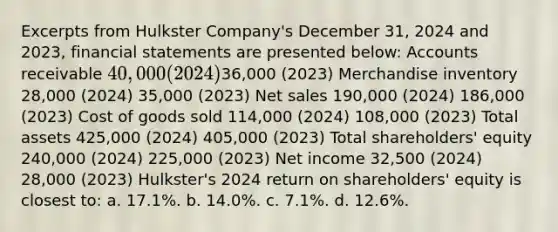 Excerpts from Hulkster Company's December 31, 2024 and 2023, financial statements are presented below: Accounts receivable 40,000 (2024)36,000 (2023) Merchandise inventory 28,000 (2024) 35,000 (2023) Net sales 190,000 (2024) 186,000 (2023) Cost of goods sold 114,000 (2024) 108,000 (2023) Total assets 425,000 (2024) 405,000 (2023) Total shareholders' equity 240,000 (2024) 225,000 (2023) Net income 32,500 (2024) 28,000 (2023) Hulkster's 2024 return on shareholders' equity is closest to: a. 17.1%. b. 14.0%. c. 7.1%. d. 12.6%.