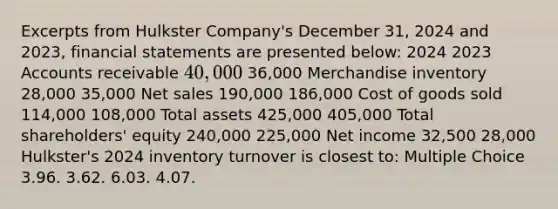 Excerpts from Hulkster Company's December 31, 2024 and 2023, financial statements are presented below: 2024 2023 Accounts receivable 40,000 36,000 Merchandise inventory 28,000 35,000 Net sales 190,000 186,000 Cost of goods sold 114,000 108,000 Total assets 425,000 405,000 Total shareholders' equity 240,000 225,000 Net income 32,500 28,000 Hulkster's 2024 inventory turnover is closest to: Multiple Choice 3.96. 3.62. 6.03. 4.07.