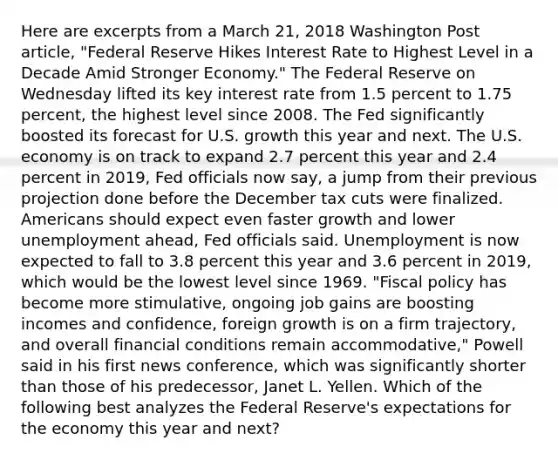 Here are excerpts from a March 21, 2018 Washington Post article, "Federal Reserve Hikes Interest Rate to Highest Level in a Decade Amid Stronger Economy." The Federal Reserve on Wednesday lifted its key interest rate from 1.5 percent to 1.75 percent, the highest level since 2008. The Fed significantly boosted its forecast for U.S. growth this year and next. The U.S. economy is on track to expand 2.7 percent this year and 2.4 percent in 2019, Fed officials now say, a jump from their previous projection done before the December tax cuts were finalized. Americans should expect even faster growth and lower unemployment ahead, Fed officials said. Unemployment is now expected to fall to 3.8 percent this year and 3.6 percent in 2019, which would be the lowest level since 1969. "Fiscal policy has become more stimulative, ongoing job gains are boosting incomes and confidence, foreign growth is on a firm trajectory, and overall financial conditions remain accommodative," Powell said in his first news conference, which was significantly shorter than those of his predecessor, Janet L. Yellen. Which of the following best analyzes the Federal Reserve's expectations for the economy this year and next?