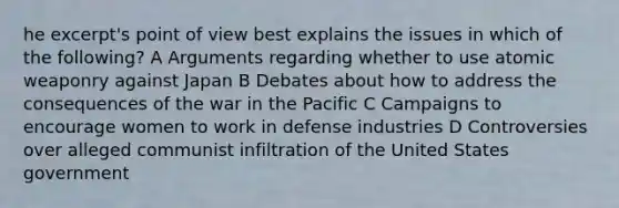 he excerpt's point of view best explains the issues in which of the following? A Arguments regarding whether to use atomic weaponry against Japan B Debates about how to address the consequences of the war in the Pacific C Campaigns to encourage women to work in defense industries D Controversies over alleged communist infiltration of the United States government