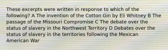 These excerpts were written in response to which of the following? A The invention of the Cotton Gin by Eli Whitney B The passage of the Missouri Compromise C The debate over the status of slavery in the Northwest Territory D Debates over the status of slavery in the territories following the Mexican American War