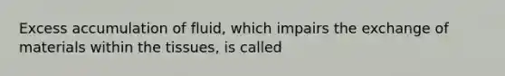 Excess accumulation of fluid, which impairs the exchange of materials within the tissues, is called